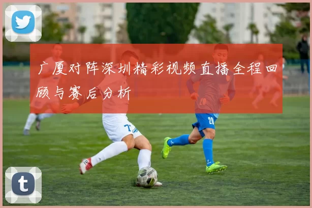 广厦对阵深圳精彩视频直播全程回顾与赛后分析