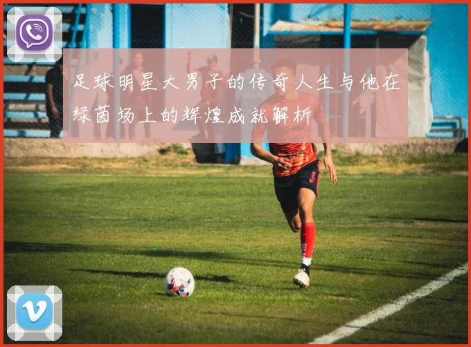 足球明星大男子的传奇人生与他在绿茵场上的辉煌成就解析