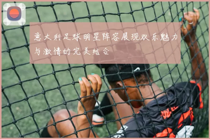 意大利足球明星阵容展现欢乐魅力与激情的完美结合