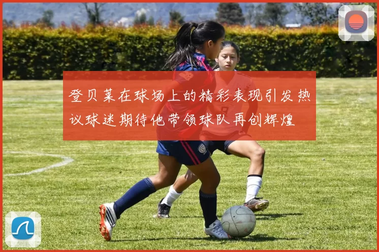 登贝莱在球场上的精彩表现引发热议球迷期待他带领球队再创辉煌
