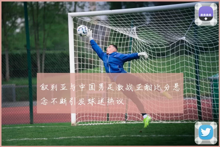 叙利亚与中国男足激战正酣比分悬念不断引发球迷热议