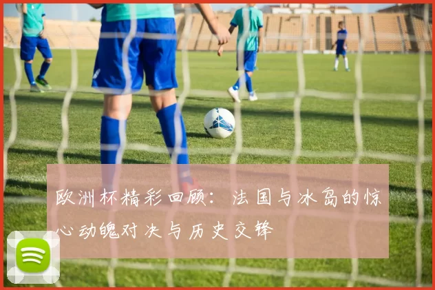 欧洲杯精彩回顾：法国与冰岛的惊心动魄对决与历史交锋