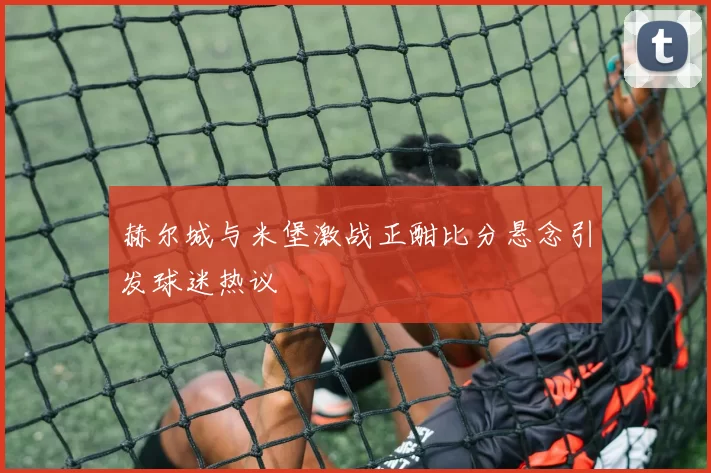 赫尔城与米堡激战正酣比分悬念引发球迷热议