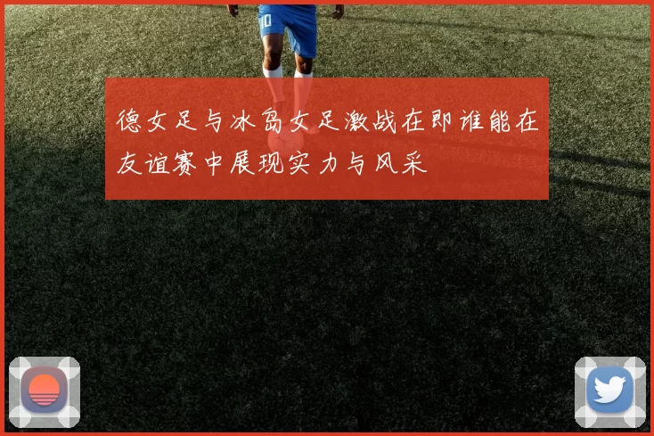 德女足与冰岛女足激战在即谁能在友谊赛中展现实力与风采