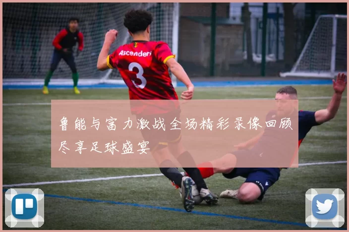 鲁能与富力激战全场精彩录像回顾尽享足球盛宴