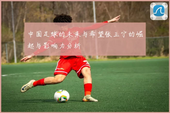 中国足球的未来与希望张玉宁的崛起与影响力分析