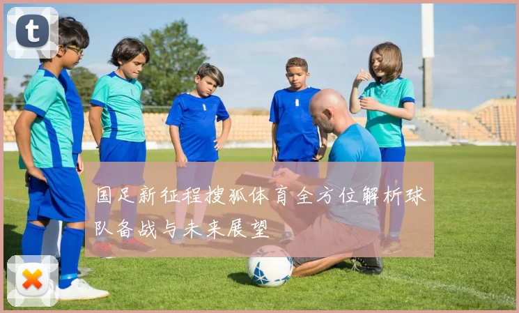 国足新征程搜狐体育全方位解析球队备战与未来展望