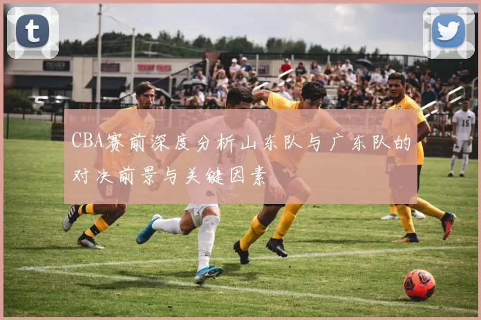 CBA赛前深度分析山东队与广东队的对决前景与关键因素